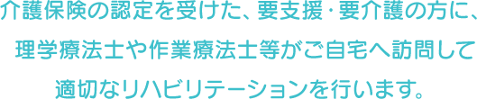 介護保険の認定を受けた、要支援・要介護の方に、理学療法士や作業療法士等がご自宅へ訪問して適切なリハビリテーションを行います。