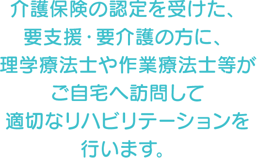 介護保険の認定を受けた、要支援・要介護の方に、理学療法士や作業療法士等がご自宅へ訪問して適切なリハビリテーションを行います。