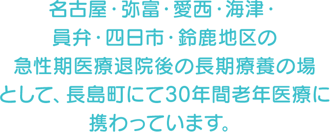 名古屋・弥富・愛西・海津・員弁・四日市・鈴鹿地区の急性期医療退院後の長期療養の場として、長島町にて30年間老年医療に携わっています。