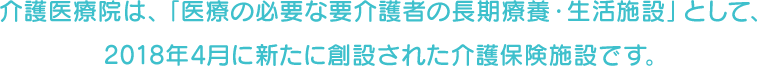 介護医療院は、「医療の必要な要介護者の長期療養・生活施設」として、2018年4月に新たに創設された介護保険施設です。