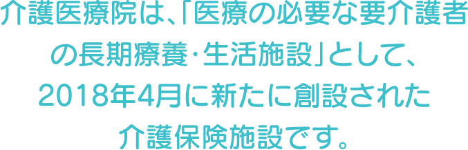 介護医療院は、「医療の必要な要介護者の長期療養・生活施設」として、2018年4月に新たに創設された介護保険施設です。